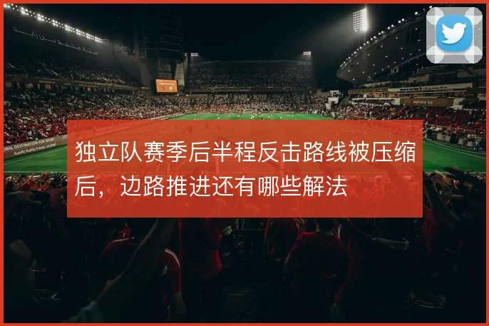 独立队赛季后半程反击路线被压缩后,边路推进还有哪些解法