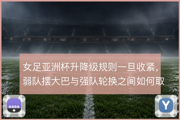 女足亚洲杯升降级规则一旦收紧,弱队摆大巴与强队轮换之间如何取舍