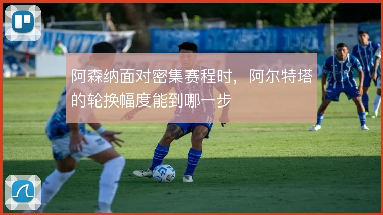 阿森纳面对密集赛程时，阿尔特塔的轮换幅度能到哪一步
