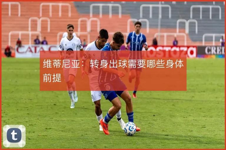 维蒂尼亚：转身出球需要哪些身体前提