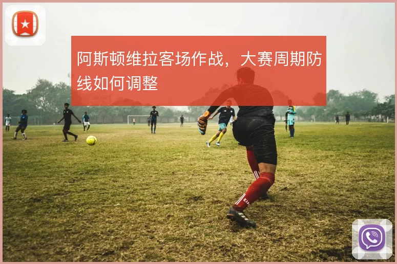 阿斯顿维拉客场作战,大赛周期防线如何调整