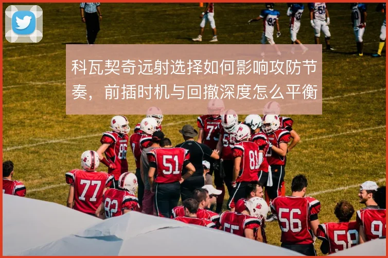 科瓦契奇远射选择如何影响攻防节奏，前插时机与回撤深度怎么平衡