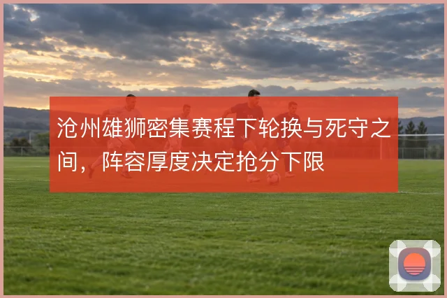 沧州雄狮密集赛程下轮换与死守之间,阵容厚度决定抢分下限