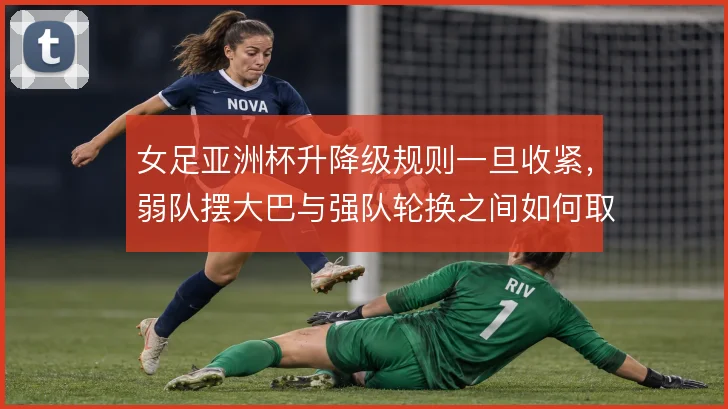 女足亚洲杯升降级规则一旦收紧，弱队摆大巴与强队轮换之间如何取舍