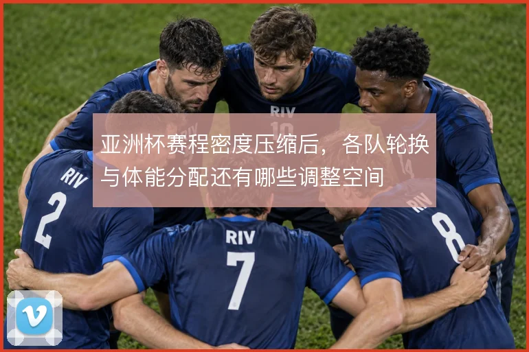 亚洲杯赛程密度压缩后，各队轮换与体能分配还有哪些调整空间