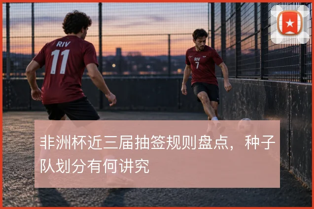 非洲杯近三届抽签规则盘点，种子队划分有何讲究