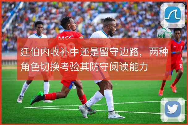 廷伯内收补中还是留守边路,两种角色切换考验其防守阅读能力