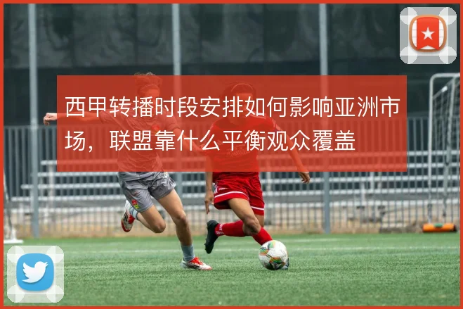 西甲转播时段安排如何影响亚洲市场，联盟靠什么平衡观众覆盖