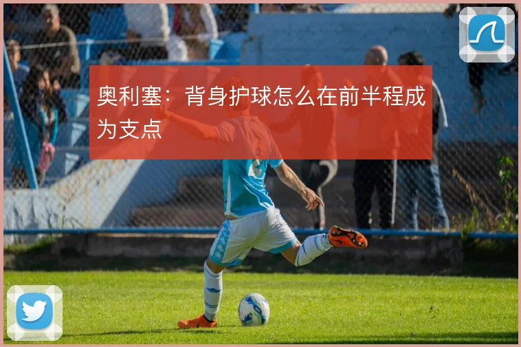 奥利塞:背身护球怎么在前半程成为支点