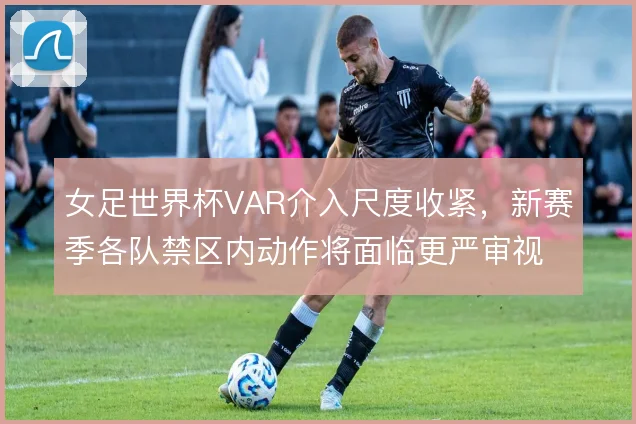 女足世界杯VAR介入尺度收紧，新赛季各队禁区内动作将面临更严审视