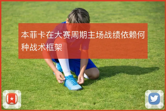 本菲卡在大赛周期主场战绩依赖何种战术框架