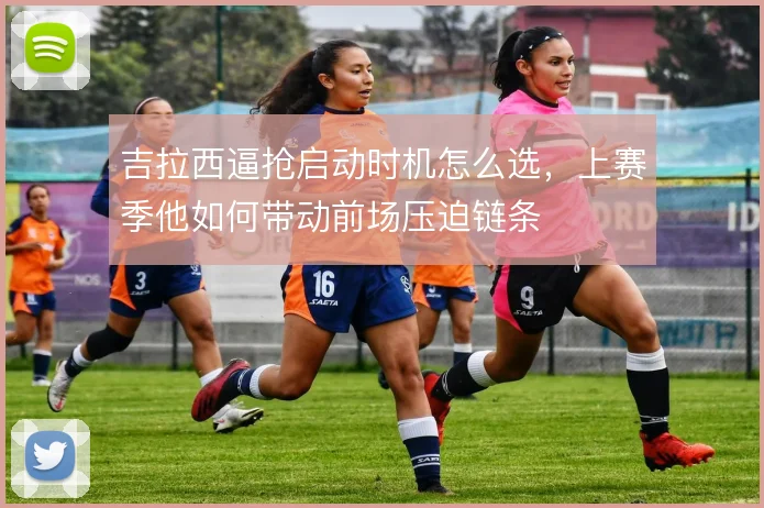 吉拉西逼抢启动时机怎么选，上赛季他如何带动前场压迫链条