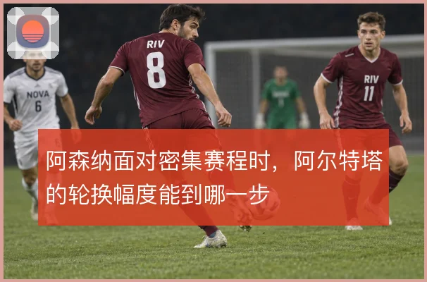阿森纳面对密集赛程时，阿尔特塔的轮换幅度能到哪一步