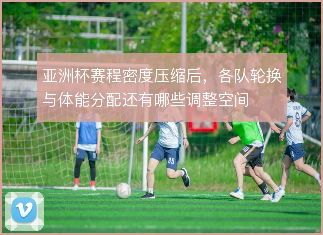 亚洲杯赛程密度压缩后，各队轮换与体能分配还有哪些调整空间